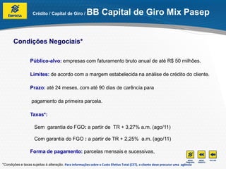 Crédito / Capital de Giro /         BB Capital de Giro Mix Pasep


       Condições Negociais*

                  Público-alvo: empresas com faturamento bruto anual de até R$ 50 milhões.

                  Limites: de acordo com a margem estabelecida na análise de crédito do cliente.

                  Prazo: até 24 meses, com até 90 dias de carência para

                   pagamento da primeira parcela.

                  Taxas*:

                     Sem garantia do FGO: a partir de TR + 3,27% a.m. (ago/11)

                     Com garantia do FGO : a partir de TR + 2,25% a.m. (ago/11)

                  Forma de pagamento: parcelas mensais e sucessivas,

*Condições e taxas sujeitas à alteração. Para informações sobre o Custo Efetivo Total (CET), o cliente deve procurar uma agência
 