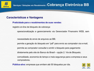 Serviços / Soluções em Recebimento /   Cobrança Eletrônica BB


Características e Vantagens
    Praticidade para o recebimentos de suas vendas:

    registro on-line de bloqueto de cobrança:

         operacionalização e gerenciamento via Gerenciador Financeiro WEB, sem


         necessidade do envio de arquivos ao BB;

         permite a geração do bloqueto em “pdf” para envio ao comprador via e-mail;

         permite ao comprador consultar e emitir o bloqueto para pagamento

         diretamente pelo site do Banco do Brasil – opção 2. Via de Bloqueto;

         comodidade, economia de tempo e mais segurança para a empresa e seus
         compradores.

    Público-alvo: empresas que emitem até 50 bloquetos por dia.
 