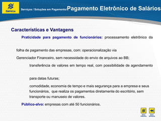 Serviços / Soluções em Pagamento/   Pagamento Eletrônico de Salários


Características e Vantagens
     Praticidade para pagamento de funcionários: processamento eletrônico da


  folha de pagamento das empresas, com: operacionalização via

  Gerenciador Financeiro, sem necessidade do envio de arquivos ao BB;

          transferência de valores em tempo real, com possibilidade de agendamento


          para datas futuras;

          comodidade, economia de tempo e mais segurança para a empresa e seus
          funcionários, que realiza os pagamentos diretamente do escritório, sem
          transporte ou manuseio de valores.

     Público-alvo: empresas com até 50 funcionários.
 
