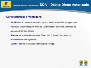 Serviços/ Soluções em Pagamento /   DDA – Débito Direto Autorizado


Características e Vantagens

   Facilidade: ao se cadastrar como sacado eletrônico no BB, será possível

   visualizar seus boletos por meio do Gerenciador Financeiro, terminais de

   autoatendimento e celular.

   Adesão: através do Gerenciador Financeiro (internet), terminais de

   autoatendimento e agências.

   Custos: não há cobrança de tarifas pelo serviço.
 