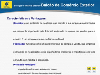 Serviços/ Comércio Exterior/   Balcão de Comércio Exterior


Características e Vantagens
    Conceito: é um ambiente de negócios, que permite a sua empresa realizar todos


    os passos da exportação pela Internet, reduzindo os custos nas vendas para o


    exterior. É um serviço exclusivo do Banco do Brasil.

    Facilidade: funciona como um canal interativo de compra e venda, que simplifica


    e dinamiza as negociações entre exportadores brasileiros e importadores de todo


    o mundo, com rapidez e segurança.

    Principais vantagens:
         exportação on-line, com redução dos custos;

         gerenciamento de suas transações internacionais;
 