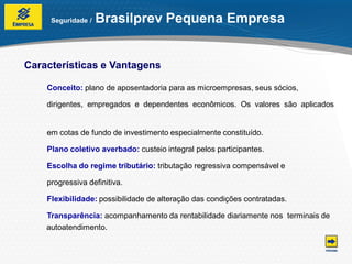 Seguridade /   Brasilprev Pequena Empresa


Características e Vantagens

    Conceito: plano de aposentadoria para as microempresas, seus sócios,

    dirigentes, empregados e dependentes econômicos. Os valores são aplicados


    em cotas de fundo de investimento especialmente constituído.

    Plano coletivo averbado: custeio integral pelos participantes.

    Escolha do regime tributário: tributação regressiva compensável e

    progressiva definitiva.

    Flexibilidade: possibilidade de alteração das condições contratadas.

    Transparência: acompanhamento da rentabilidade diariamente nos terminais de
    autoatendimento.
 
