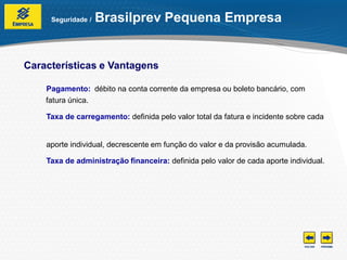 Seguridade /   Brasilprev Pequena Empresa


Características e Vantagens

    Pagamento: débito na conta corrente da empresa ou boleto bancário, com
    fatura única.

    Taxa de carregamento: definida pelo valor total da fatura e incidente sobre cada


    aporte individual, decrescente em função do valor e da provisão acumulada.

    Taxa de administração financeira: definida pelo valor de cada aporte individual.
 