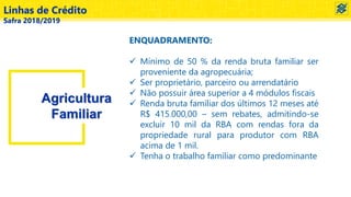Linhas de Crédito
Safra 2018/2019
Agricultura
Familiar
ENQUADRAMENTO:
 Mínimo de 50 % da renda bruta familiar ser
proveniente da agropecuária;
 Ser proprietário, parceiro ou arrendatário
 Não possuir área superior a 4 módulos fiscais
 Renda bruta familiar dos últimos 12 meses até
R$ 415.000,00 – sem rebates, admitindo-se
excluir 10 mil da RBA com rendas fora da
propriedade rural para produtor com RBA
acima de 1 mil.
 Tenha o trabalho familiar como predominante
 