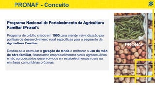 PRONAF
PRONAF - Conceito
Programa Nacional de Fortalecimento da Agricultura
Familiar (Pronaf):
Programa de crédito criado em 1995 para atender reivindicação por
políticas de desenvolvimento rural específicas para o segmento da
Agricultura Familiar.
Destina-se a estimular a geração de renda e melhorar o uso da mão
de obra familiar, financiando empreendimentos rurais agropecuários
e não agropecuários desenvolvidos em estabelecimentos rurais ou
em áreas comunitárias próximas.
 