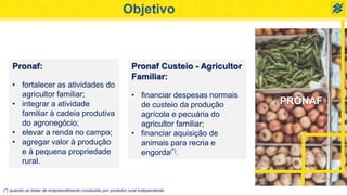 PRONAF
Objetivo
Pronaf:
• fortalecer as atividades do
agricultor familiar;
• integrar a atividade
familiar à cadeia produtiva
do agronegócio;
• elevar a renda no campo;
• agregar valor à produção
e à pequena propriedade
rural.
Pronaf Custeio - Agricultor
Familiar:
• financiar despesas normais
de custeio da produção
agrícola e pecuária do
agricultor familiar;
• financiar aquisição de
animais para recria e
engorda(*).
(*) quando se tratar de empreendimento conduzido por produtor rural independente.
 