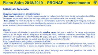 Critérios de Concessão
Máquinas, Equipamentos e Implementos:
- bens novos produzidos no Brasil e devem constar no cadastros da Secretaria da Agricultura Familiar (SAF) e
bens novos importados, desde que não haja fabricação no Brasil de itens com a mesma função.
- bens usados no valor de até R$ 165 mil para colheitadeira automotriz e de até R$ 80 mil para os demais
casos, devendo ser nacionais, ter sido devidamente revisados e possuir certificado de garantia mínima de seis
meses, emitido por concessionária ou revenda autorizada.
Veículos
- financiamentos destinados à aquisição de veículos novos tais como veículos de carga, automotores,
elétricos ou de tração animal, adequados às condições rurais, inclusive caminhões, caminhões frigoríficos,
isotérmicos ou graneleiros, caminhonetes de carga, reboques, semirreboques e motocicletas adaptadas à
atividade rural. Devem constar no cadastro da Secretaria da Agricultura Familiar
(http://maisalimentos.mda.gov.br/consulta-publica/listar)
- deve ser apresentada comprovação técnica e econômica da sua necessidade pelo produtor rural, fornecida
pelo técnico que elaborou o plano ou projeto, sempre que o veículo a ser financiado for automotor ou
elétrico;
- deve ser apresentada comprovação de seu pleno emprego nas atividades geradoras de renda do
empreendimento durante, pelo menos, 120 dias por ano;
Plano Safra 2018/2019 – PRONAF - Investimento
 