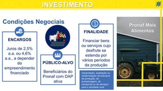 Condições Negociais
ENCARGOS
Juros de 2,5%
a.a. ou 4,6%
a.a., a depender
do
empreendimento
financiado
$
PÚBLICO-ALVO
Beneficiários do
Pronaf com DAP
ativa
FINALIDADE
Financiar bens
ou serviços cujo
desfrute se
estenda por
vários períodos
da produção
Implantação, ampliação ou
modernização da estrutura
de produção, de
armazenagem, de
transporte ou de serviços
para a atividade rural.
Pronaf Mais
Alimentos
INVESTIMENTO
 
