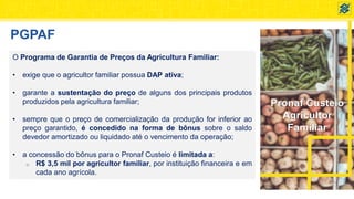 Pronaf Custeio
Agricultor
Familiar
PGPAF
O Programa de Garantia de Preços da Agricultura Familiar:
• exige que o agricultor familiar possua DAP ativa;
• garante a sustentação do preço de alguns dos principais produtos
produzidos pela agricultura familiar;
• sempre que o preço de comercialização da produção for inferior ao
preço garantido, é concedido na forma de bônus sobre o saldo
devedor amortizado ou liquidado até o vencimento da operação;
• a concessão do bônus para o Pronaf Custeio é limitada a:
o R$ 3,5 mil por agricultor familiar, por instituição financeira e em
cada ano agrícola.
 