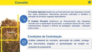 Conceito
O Custeio Agrícola destina-se ao financiamento das despesas normais
dos ciclos produtivos, financiando lavouras cultivadas e também a
extração de produtos vegetais espontâneos;
O Custeio Pecuário destina-se ao financiamento das despesas
normais com a exploração da pecuária, a qualquer época do ano, como
medicamentos, limpeza e reforma de pastagem, aquisição, retenção,
entre outras.
Custeio
Condições de Contratação
Análise cadastral do mutuário, aprovação de crédito, entrega
dos documentos exigidos e apresentação de projeto ou
proposta do proponente.
 