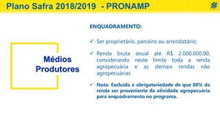 Médios
Produtores
ENQUADRAMENTO:
 Ser proprietário, parceiro ou arrendatário;
 Renda bruta anual até R$ 2.000.000,00,
considerando neste limite toda a renda
agropecuária e as demais rendas não
agropecuárias
 Nota: Excluída a obrigatoriedade de que 80% da
renda ser proveniente da atividade agropecuária
para enquadramento no programa.
Plano Safra 2018/2019 - PRONAMP
 