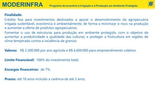 Finalidade:
Crédito fixo para investimentos destinados a apoiar o desenvolvimento da agropecuária
irrigada sustentável, econômica e ambientalmente, de forma a minimizar o risco na produção
e aumentar a oferta de produtos agropecuários;
Fomentar o uso de estruturas para produção em ambiente protegido, com o objetivo de
aumentar a produtividade e qualidade das culturas; e proteger a fruticultura em regiões de
clima temperado contra a incidência de granizo
Valores: R$ 2.200.000 por ano agrícola e R$ 6.600.000 para empreendimento coletivo.
Limite Financiável: 100% do investimento total;
Encargos financeiros: de 7%.
Prazos: até 10 anos incluído a carência de até 3 anos.
MODERINFRA Programa de Incentivo à Irrigação e à Produção em Ambiente Protegido
 