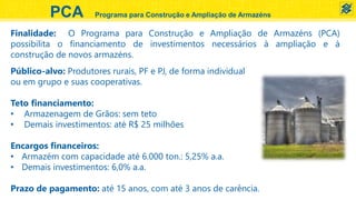 PCA Programa para Construção e Ampliação de Armazéns
Público-alvo: Produtores rurais, PF e PJ, de forma individual
ou em grupo e suas cooperativas.
Teto financiamento:
• Armazenagem de Grãos: sem teto
• Demais investimentos: até R$ 25 milhões
Encargos financeiros:
• Armazém com capacidade até 6.000 ton.: 5,25% a.a.
• Demais investimentos: 6,0% a.a.
Prazo de pagamento: até 15 anos, com até 3 anos de carência.
Finalidade: O Programa para Construção e Ampliação de Armazéns (PCA)
possibilita o financiamento de investimentos necessários à ampliação e à
construção de novos armazéns.
 