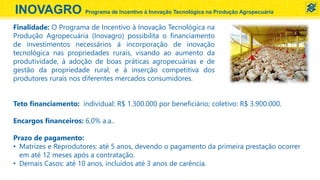 INOVAGRO Programa de Incentivo à Inovação Tecnológica na Produção Agropecuária
Teto financiamento: individual: R$ 1.300.000 por beneficiário; coletivo: R$ 3.900.000.
Encargos financeiros: 6,0% a.a..
Prazo de pagamento:
• Matrizes e Reprodutores: até 5 anos, devendo o pagamento da primeira prestação ocorrer
em até 12 meses após a contratação.
• Demais Casos: até 10 anos, incluídos até 3 anos de carência.
Finalidade: O Programa de Incentivo à Inovação Tecnológica na
Produção Agropecuária (Inovagro) possibilita o financiamento
de investimentos necessários à incorporação de inovação
tecnológica nas propriedades rurais, visando ao aumento da
produtividade, à adoção de boas práticas agropecuárias e de
gestão da propriedade rural, e à inserção competitiva dos
produtores rurais nos diferentes mercados consumidores.
 