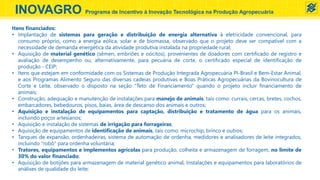 INOVAGRO Programa de Incentivo à Inovação Tecnológica na Produção Agropecuária
Itens financiados:
• Implantação de sistemas para geração e distribuição de energia alternativa à eletricidade convencional, para
consumo próprio, como a energia eólica, solar e de biomassa, observado que o projeto deve ser compatível com a
necessidade de demanda energética da atividade produtiva instalada na propriedade rural;
• Aquisição de material genético (sêmen, embriões e oócitos), provenientes de doadores com certificado de registro e
avaliação de desempenho ou, alternativamente, para pecuária de corte, o certificado especial de identificação de
produção - CEIP;
• Itens que estejam em conformidade com os Sistemas de Produção Integrada Agropecuária PI-Brasil e Bem-Estar Animal,
e aos Programas Alimento Seguro das diversas cadeias produtivas e Boas Práticas Agropecuárias da Bovinocultura de
Corte e Leite, observado o disposto na seção "Teto de Financiamento" quando o projeto incluir financiamento de
animais;
• Construção, adequação e manutenção de instalações para manejo de animais, tais como: currais, cercas, bretes, cochos,
embarcadores, bebedouros, pisos, baias, área de descanso dos animais e outros;
• Aquisição e instalação de equipamentos para captação, distribuição e tratamento de água para os animais,
incluindo poços artesianos;
• Aquisição e instalação de sistemas de irrigação para forrageiras;
• Aquisição de equipamentos de identificação de animais, tais como: microchip, brinco e outros;
• Tanques de expansão, ordenhadeiras, sistema de automação de ordenha, medidores e analisadores de leite integrados,
incluindo "robô" para ordenha voluntária;
• Tratores, equipamentos e implementos agrícolas para produção, colheita e armazenagem de forragem, no limite de
30% do valor financiado;
• Aquisição de botijões para armazenagem de material genético animal, Instalações e equipamentos para laboratórios de
análises de qualidade do leite;
 