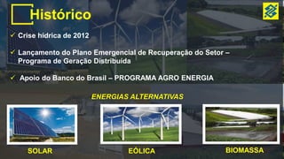 Histórico
 Crise hídrica de 2012
 Lançamento do Plano Emergencial de Recuperação do Setor –
Programa de Geração Distribuída
 Apoio do Banco do Brasil – PROGRAMA AGRO ENERGIA
ENERGIAS ALTERNATIVAS
SOLAR EÓLICA BIOMASSA
 