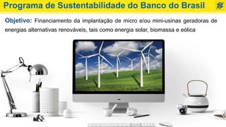 Programa de Sustentabilidade do Banco do Brasil
Objetivo: Financiamento da implantação de micro e/ou mini-usinas geradoras de
energias alternativas renováveis, tais como energia solar, biomassa e eólica
 