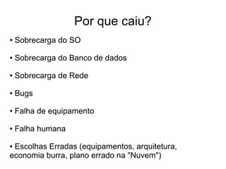 Por que caiu?
●   Sobrecarga do SO

●   Sobrecarga do Banco de dados

●   Sobrecarga de Rede

●   Bugs

●   Falha de equipamento

●   Falha humana

●Escolhas Erradas (equipamentos, arquitetura,
economia burra, plano errado na "Nuvem")
 