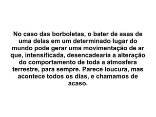 No caso das borboletas, o bater de asas de
   uma delas em um determinado lugar do
mundo pode gerar uma movimentação de ar
que, intensificada, desencadearia a alteração
   do comportamento de toda a atmosfera
 terrestre, para sempre. Parece loucura, mas
   acontece todos os dias, e chamamos de
                    acaso.
 