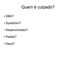 Quem é culpado?
●   DBA?

●   Sysadmin?

●   Desenvolvedor?

●   Patrão?

●   Deus?
 