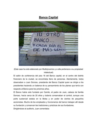 Banco Capital
(Este caso ha sido elaborado por Multidynamics y a ella pertenece a su propiedad
intelectual)
El salón de conferencia del piso 18 del Banco capital, en el centro del distrito
financiero de la ciudad, se encontraba lleno de personas. Atentamente, todos
observaban a Juan Donoso, presidente del Banco Capital quien se dirigía a los
presidentes haciendo un balance de su pensamiento de los planes que tenía con
respecto al Banco para los próximos años.
El Banco había sido fundado por Camilo, el padre de Juan, cabeza de familia
Donoso, hacía cerca de 20 años y todavía conservaban el control, aunque una
parte sustancial estaba en la Bolsa y en poder de cientos de pequeños
accionistas. Mucho de los empleados y funcionarios del banco trabajan allí desde
su fundación y conservan las tradiciones y prácticas de sus fundadores.
Dirigiéndose al auditorio, Juan comentaba:
 