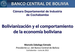 BANCO CENTRAL DE BOLIVIA
Marcelo Zabalaga Estrada
Presidente a.i. del Banco Central de Bolivia
Bolivianización y el comportamiento
de la economía boliviana
Cochabamba – Junio de 2013
Cámara Departamental de Industria
de Cochabamba
 