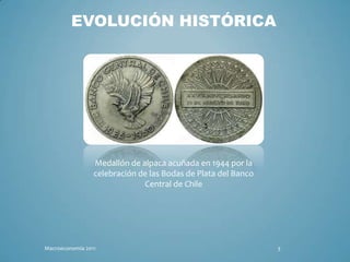 EVOLUCIÓN HISTÓRICA




                 Medallón de alpaca acuñada en 1944 por la
                 celebración de las Bodas de Plata del Banco
                              Central de Chile




Macroeconomia 2011                                             3
 