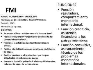 FMI
FUNCIONES
• Función
reguladora,
comportamiento
monetario
internacional.
• Función crediticia,
asistencia
financiera a los
países miembros.
• Función consultiva,
asesoramiento
técnico de los
problemas
monetarios
internacionales.
FONDO MONETARIO INTERNACIONAL
Planteado en 1944 BRETTON NEW HAMPSHIRE.
Creación 1945.
Miembros 187 países.
OBJETIVOS:
 Promover el intercambio monetario internacional.
 Facilitar la expansión y crecimiento equilibrado del
comercio internacional.
 Promover la estabilidad de los intercambios de
divisas.
 Facilitar el establecimiento de un sistema multilateral
de pagos.
 Realizar prestamos a los miembros que tengan
dificultades en su balanza de pagos.
 Acortar la duración y disminuir el desequilibrio en las
balanzas de pagos de los miembros.
 