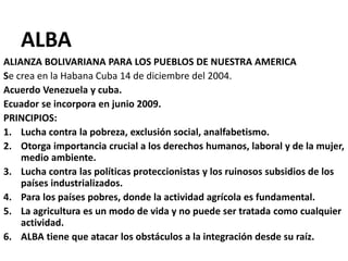 ALBA
ALIANZA BOLIVARIANA PARA LOS PUEBLOS DE NUESTRA AMERICA
Se crea en la Habana Cuba 14 de diciembre del 2004.
Acuerdo Venezuela y cuba.
Ecuador se incorpora en junio 2009.
PRINCIPIOS:
1. Lucha contra la pobreza, exclusión social, analfabetismo.
2. Otorga importancia crucial a los derechos humanos, laboral y de la mujer,
medio ambiente.
3. Lucha contra las políticas proteccionistas y los ruinosos subsidios de los
países industrializados.
4. Para los países pobres, donde la actividad agrícola es fundamental.
5. La agricultura es un modo de vida y no puede ser tratada como cualquier
actividad.
6. ALBA tiene que atacar los obstáculos a la integración desde su raíz.
 