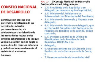 CONSEJO NACIONAL
DE DESARROLLO
Art. 1.- El Consejo Nacional de Desarrollo
Sustentable estará integrado por:
• 1. El Presidente de la República o su
delegado permanente, quien lo presidirá;
• 2. El Ministro del Ambiente o un
Subsecretario del Ministerio del Ambiente;
• 3. El Ministro de Economía y Finanzas o su
delegado;
• 4. El Ministro de Estado o su delegado, que
a criterio del Presidente del Consejo y con
relación a la temática de la agenda, deban
concurrir;
• 5. El Director General de la Oficina de
Planificación de la Presidencia de la
República, ODEPLAN o su
• delegado;
• 6. Un representante de las Cámaras de la
Producción de la Sierra y uno de la Costa;
y,
• 7. Un representante de la sociedad civil.
Constituye un proceso que
pretende la satisfacción de las
necesidades actuales
permanentemente, sin
comprometer la satisfacción de
las necesidades futuras de las
actuales generaciones y de las que
vendrán, es decir, que no agota ni
desperdicia los recursos naturales
y no lesiona innecesariamente al
ambiente ni a los seres
humanos
 