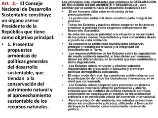 Los principios más importantes que establece la DECLARACION
DE RIO SOBRE MEDIO AMBIENTE Y DESARROLLO , para
caminar por el sendero hacia el Desarrollo Sostenible son:
• El ser humano debe estar en el centro de las
preocupaciones.
• La protección ambiental debe constituir parte integral del
proceso.
• Todos los Estados y pueblos deben cooperar en la tarea de
erradicar la pobreza como exigencia indispensable del
Desarrollo Sostenible.
• Se debe dar especial prioridad a la situación y necesidades
de los países menos desarrollados y más vulnerables desde
el punto de vista ambiental.
• Es necesaria la solidaridad mundial para conservar,
proteger y restablecer la salud y la integridad del
ecosistema de la Tierra.
• Las responsabilidades de los Estados sobre la degradación
del medio ambiente mundial, si bien deben ser comunes,
deben ser diferenciadas, en la medida que han contribuido a
dicha degradación.
• Los Estados deben renunciar y eliminar patrones
insostenibles de producción y consumo y promover
políticas demográficas adecuadas.
• El mejor modo de tratar las cuestiones ambientales es con
la participación de todos los ciudadanos interesados, en el
nivel que corresponda.
• Los Estados deben cooperar para promover un sistema
económico internacionalmente participativo y abierto,
evitando que las medidas de política comercial con fines
ambientales se constituyan en medios de discriminación
arbitraria o en restricción velada del comercio internacional.
• Para la protección del ambiente, los métodos preventivos
deben ser ampliamente aplicados, utilizando la Evaluación
del Impacto Ambiental como instrumento nacional de
política.
Art. 2.- El Consejo
Nacional de Desarrollo
Sustentable constituye
un órgano asesor
Presidente de la
República que tiene
como objetivo principal:
• 1. Presentar
propuestas
armónicas de
políticas generales
del desarrollo
sustentable, que
tiendan a la
conservación del
patrimonio natural y
el aprovechamiento
sustentable de los
recursos naturales.
 