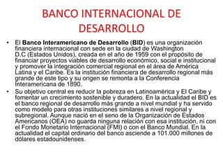 BANCO INTERNACIONAL DE
DESARROLLO
• El Banco Interamericano de Desarrollo (BID) es una organización
financiera internacional con sede en la ciudad de Washington
D.C (Estados Unidos), creada en el año de 1959 con el propósito de
financiar proyectos viables de desarrollo económico, social e institucional
y promover la integración comercial regional en el área de América
Latina y el Caribe. Es la institución financiera de desarrollo regional más
grande de este tipo y su origen se remonta a la Conferencia
Interamericana de 1890.
• Su objetivo central es reducir la pobreza en Latinoamérica y El Caribe y
fomentar un crecimiento sostenible y duradero. En la actualidad el BID es
el banco regional de desarrollo más grande a nivel mundial y ha servido
como modelo para otras instituciones similares a nivel regional y
subregional. Aunque nació en el seno de la Organización de Estados
Americanos (OEA) no guarda ninguna relación con esa institución, ni con
el Fondo Monetario Internacional (FMI) o con el Banco Mundial. En la
actualidad el capital ordinario del banco asciende a 101.000 millones de
dólares estadounidenses.
 