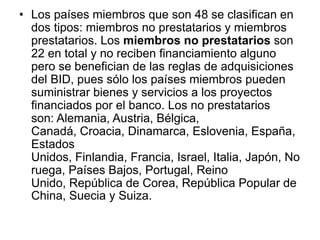 • Los países miembros que son 48 se clasifican en
dos tipos: miembros no prestatarios y miembros
prestatarios. Los miembros no prestatarios son
22 en total y no reciben financiamiento alguno
pero se benefician de las reglas de adquisiciones
del BID, pues sólo los países miembros pueden
suministrar bienes y servicios a los proyectos
financiados por el banco. Los no prestatarios
son: Alemania, Austria, Bélgica,
Canadá, Croacia, Dinamarca, Eslovenia, España,
Estados
Unidos, Finlandia, Francia, Israel, Italia, Japón, No
ruega, Países Bajos, Portugal, Reino
Unido, República de Corea, República Popular de
China, Suecia y Suiza.
 