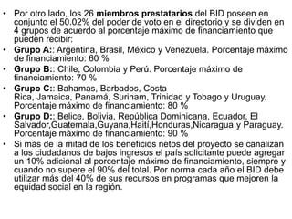 • Por otro lado, los 26 miembros prestatarios del BID poseen en
conjunto el 50.02% del poder de voto en el directorio y se dividen en
4 grupos de acuerdo al porcentaje máximo de financiamiento que
pueden recibir:
• Grupo A:: Argentina, Brasil, México y Venezuela. Porcentaje máximo
de financiamiento: 60 %
• Grupo B:: Chile, Colombia y Perú. Porcentaje máximo de
financiamiento: 70 %
• Grupo C:: Bahamas, Barbados, Costa
Rica, Jamaica, Panamá, Surinam, Trinidad y Tobago y Uruguay.
Porcentaje máximo de financiamiento: 80 %
• Grupo D:: Belice, Bolivia, República Dominicana, Ecuador, El
Salvador,Guatemala,Guyana,Haití,Honduras,Nicaragua y Paraguay.
Porcentaje máximo de financiamiento: 90 %
• Si más de la mitad de los beneficios netos del proyecto se canalizan
a los ciudadanos de bajos ingresos el país solicitante puede agregar
un 10% adicional al porcentaje máximo de financiamiento, siempre y
cuando no supere el 90% del total. Por norma cada año el BID debe
utilizar más del 40% de sus recursos en programas que mejoren la
equidad social en la región.
 
