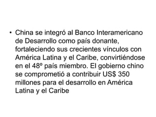• China se integró al Banco Interamericano
de Desarrollo como país donante,
fortaleciendo sus crecientes vínculos con
América Latina y el Caribe, convirtiéndose
en el 48º país miembro. El gobierno chino
se comprometió a contribuir US$ 350
millones para el desarrollo en América
Latina y el Caribe
 