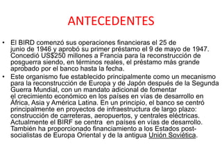 ANTECEDENTES
• El BIRD comenzó sus operaciones financieras el 25 de
junio de 1946 y aprobó su primer préstamo el 9 de mayo de 1947.
Concedió US$250 millones a Francia para la reconstrucción de
posguerra siendo, en términos reales, el préstamo más grande
aprobado por el banco hasta la fecha.
• Este organismo fue establecido principalmente como un mecanismo
para la reconstrucción de Europa y de Japón después de la Segunda
Guerra Mundial, con un mandato adicional de fomentar
el crecimiento económico en los países en vías de desarrollo en
África, Asia y América Latina. En un principio, el banco se centró
principalmente en proyectos de infraestructura de largo plazo:
construcción de carreteras, aeropuertos, y centrales eléctricas.
Actualmente el BIRF se centra en países en vías de desarrollo.
También ha proporcionado financiamiento a los Estados post-
socialistas de Europa Oriental y de la antigua Unión Soviética.
 