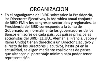 ORGANIZACION
• En el organigrama del BIRD sobresalen la Presidencia,
los Directores Ejecutivos, la Asamblea anual conjunta
de BIRD-FMI y los congresos sectoriales y regionales. La
Presidencia del BIRD corresponde a la Junta de
Gobernadores, normalmente los gobernadores de los
Bancos emisores de cada país. Los países principales
accionistas del BIRD (EE.UU., Alemania, Francia, Japón y
Reino Unido) tienen derecho a un Director Ejecutivo y
el resto de los Directores Ejecutivos, hasta 24 en la
actualidad, se eligen mediante coaliciones de países
que alcancen el porcentaje mínimo para poder tener
representación.
 