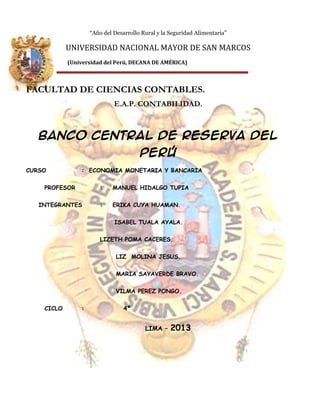 “Año del Desarrollo Rural y la Seguridad Alimentaria”

UNIVERSIDAD NACIONAL MAYOR DE SAN MARCOS
(Universidad del Perú, DECANA DE AMÉRICA)

FACULTAD DE CIENCIAS CONTABLES.
E.A.P. CONTABILIDAD.

Banco central de reserva del
Perú
CURSO

: ECONOMIA MONETARIA Y BANCARIA

PROFESOR

:

MANUEL HIDALGO TUPIA

INTEGRANTES

:

ERIKA CUYA HUAMAN.
ISABEL TUALA AYALA.

LIZETH POMA CACERES.
LIZ MOLINA JESUS.
MARIA SAYAVERDE BRAVO.
VILMA PEREZ PONGO.
CICLO

:

4º

LIMA –

2013

 