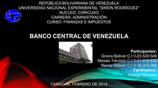 REPÙBLICA BOLIVARIANA DE VENEZUELA
UNIVERSIDAD NACIONAL EXPERIMENTAL “SIMÒN RODRÌGUEZ”
NUCLEO: CARICUAO
CARRERA: ADMINISTRACIÒN
CURSO: FINANZAS E IMPUESTOS
BANCO CENTRAL DE VENEZUELA
Participantes:
Grecia Bolivar C.I V-23.529.506
Moisés Trevisón C.I V-21.016.533
Renny Daboin C.I V-19.373.392
Facilitadora:
Oneida Marcano
CARACAS, FEBRERO DE 2014
 