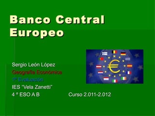 Banco Centr al
Eur opeo

Sergio León López
Geografía Económica
1ª Evaluación
IES “Vela Zanetti”
4 º ESO A B           Curso 2.011-2.012
 