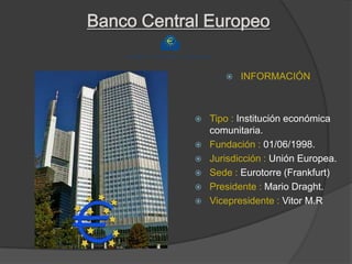 Banco Central Europeo

                      INFORMACIÓN



               Tipo : Institución económica
                comunitaria.
               Fundación : 01/06/1998.
               Jurisdicción : Unión Europea.
               Sede : Eurotorre (Frankfurt)
               Presidente : Mario Draght.
               Vicepresidente : Vitor M.R
 