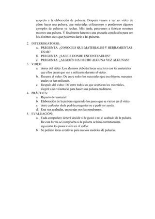 respecto a la elaboración de pulseras. Después vamos a ver un video de
       cómo hacer una pulsera, que materiales utilizaremos y pondremos algunos
       ejemplos de pulseras ya hechas. Más tarde, pasaremos a fabricar nosotros
       mismos una pulsera. Y finalmente haremos una pequeña conclusión para ver
       los distintos usos que podemos darle a las pulseras.

2. INTERROGATORIO:
      a. PREGUNTA: ¿CONOCEIS QUE MATERIALES Y HERRAMIENTAS
         USAR?
      b. PREGUNTA: ¿SABEIS DONDE ENCONTRARLOS?
      c. PREGUNTA: ¿ALGUIÉN HA HECHO ALGUNA VEZ ALGUNAS?
3. VIDEO:
      a. Antes del video: Los alumnos deberán hacer una lista con los materiales
         que ellos crean que van a utilizarse durante el video.
      b. Durante el video: De entre todos los materiales que escribieron, marquen
         cuales se han utilizado.
      c. Después del video: De entre todos los que acertaran los materiales,
         elegiré a un voluntario para hacer una pulsera en directo.
4. PRÁCTICA:
      a. Reparto del material
      b. Elaboración de la pulsera siguiendo los pasos que se vieron en el video.
      c. Ante cualquier duda podrán preguntarme y pedirme ayuda.
      d. Una vez acabadas, en parejas nos las pondremos.
5. EVALUACIÓN:
      a. Cada compañero deberá decidir si le gustó o no el acabado de la pulsera.
         De esta forma se comprueba si la pulsera se hizo correctamente,
         siguiendo los pasos vistos en el video.
      b. Se pedirán ideas creativas para nuevos modelos de pulseras.
 