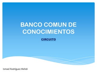 BANCO COMUN DE
CONOCIMIENTOS
CIRCUITO
Ismael Rodríguez Mehdi
 