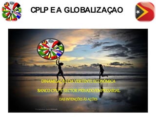 CPLP EA GLOBALIZAÇÃO
DINAMIZAÇÃODA VERTENTE ECONÓMICA
BANCOCPLP E SECTORPRIVADO/EMPRESARIAL
DASINTENÇÕESÀS AÇÕES
 