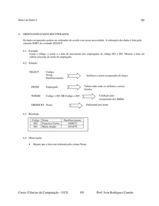 Banco de Dados I
Curso: Ciências da Computação – UCG V0 Prof: Ivon Rodrigues Canedo
99
6. ORDENANDO DADOS RECUPERADOS.
Os dados recuperados podem ser ordenados de acordo com nossa necessidade. A ordenação dos dados é feita pela
clausula SORT do comando SELECT.
6.1. Exemplo
Listar o código, o nome e a data de nascimento dos empregados de código 001 e 003. Mostrar a lista em
ordem crescente de nome do empregado.
6.2. Solução
SELECT Codigo,
Nome,
DataNascimento
FROM Empregado
WHERE Codigo = 001 OR Codigo = 005
ORDER BY Nome
6.3. Resultado
6.4. Observações
• Repare que a lista está ordenada pela coluna Nome
Atributos a serem recuperados do banco
Tabela onde estão os atributos a serem
listados
Condição para
recuperação dos dados
Codigo Nome DataNascimento
005 Francisco Carlos 18/08/72
001 Maria Araujo 10/10/70
Ordenando por nome
 