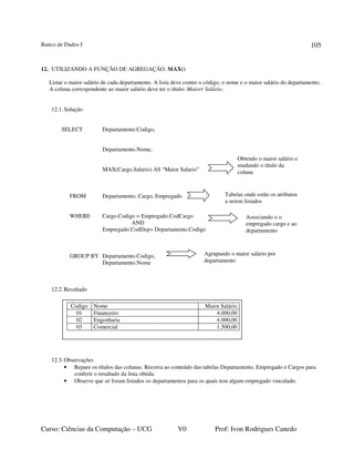Banco de Dados I
Curso: Ciências da Computação – UCG V0 Prof: Ivon Rodrigues Canedo
105
12. UTILIZANDO A FUNÇÃO DE AGREGAÇÃO: MAX()
Listar o maior salário de cada departamento. A lista deve conter o código, o nome e o maior salário do departamento.
A coluna correspondente ao maior salário deve ter o título: Maiorr Salário.
12.1.Solução
SELECT Departamento.Codigo,
Departamento.Nome,
MAX(Cargo.Salario) AS “Maior Salario”
FROM Departamento, Cargo, Empregado
WHERE Cargo.Codigo = Empregado.CodCargo
AND
Empregado.CodDep= Departamento.Codigo
GROUP BY Departamento.Codigo,
Departamento.Nome
12.2.Resultado
12.3.Observações
• Repare os títulos das colunas. Recorra ao conteúdo das tabelas Departamento, Empregado e Cargos para
conferir o resultado da lista obtida.
• Observe que só foram listados os departamentos para os quais tem algum empregado vinculado.
Obtendo o maior salário e
mudando o título da
coluna
Tabelas onde estão os atributos
a serem listados
Agrupando o maior salário por
departamento
Codigo Nome Maior Salário
01 Financeiro 4.000,00
02 Engenharia 4.000,00
03 Comercial 1.500,00
Associando o o
empregado cargo e ao
departamento
 