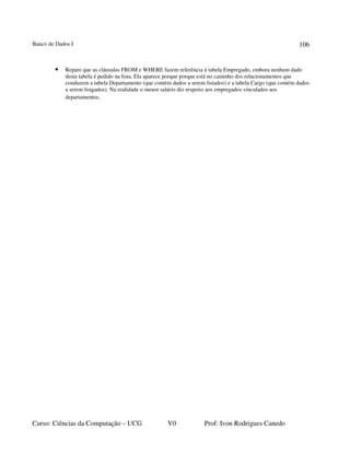 Banco de Dados I
Curso: Ciências da Computação – UCG V0 Prof: Ivon Rodrigues Canedo
106
• Repare que as cláusulas FROM e WHERE fazem referência à tabela Empregado, embora nenhum dado
desta tabela é pedido na lista. Ela aparece porque porque está no caminho dos relacionamentos que
conduzem a tabela Departamento (que contém dados a serem listados) e a tabela Cargo (que contém dados
a serem listgados). Na realidade o menor salário diz respeito aos empregados vinculados aos
departamentos.
 