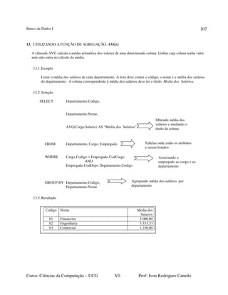 Banco de Dados I
Curso: Ciências da Computação – UCG V0 Prof: Ivon Rodrigues Canedo
107
13. UTILIZANDO A FUNÇÃO DE AGREGAÇÃO: AVG()
A cláusula AVG calcula a média aritmética dos valores de uma determinada coluna. Linhas cuja coluna tenha valor
nulo não entra no cálculo da média.
13.1.Exmplo
Listar o média dos salários de cada departamento. A lista deve conter o código, o nome e a média dos salários
do departamento. A coluna correspondente à média dos salários deve ter o título: Media dos Salários.
13.2.Solução
SELECT Departamento.Codigo,
Departamento.Nome,
AVG(Cargo.Salario) AS “Média dos Salarios”
FROM Departamento, Cargo, Empregado
WHERE Cargo.Codigo = Empregado.CodCargo
AND
Empregado.CodDep= Departamento.Codigo
GROUP BY Departamento.Codigo,
Departamento.Nome
13.3.Resultado
Obtendo média dos
salários e mudando o
título da coluna
Tabelas onde estão os atributos
a serem listados
Agrupando média dos salários por
departamento
Codigo Nome Media dos
Salarios
01 Financeiro 3.000,00
02 Engenharia 3.333,33
03 Comercial 1.250,00
Associando o
empregado ao cargo e ao
departamento
 