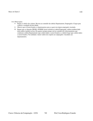 Banco de Dados I
Curso: Ciências da Computação – UCG V0 Prof: Ivon Rodrigues Canedo
110
14.4.Observações
• Repare os títulos das colunas. Recorra ao conteúdo das tabelas Departamento, Empregado e Cargos para
conferir o resultado da lista obtida.
• Observe que só foram listados os departamentos para os quais tem algum empregado vinculado.
• Repare que as cláusulas FROM e WHERE fazem referência à tabela Empregado, embora nenhum dado
desta tabela é pedido na lista. Ela aparece porque porque está no caminho dos relacionamentos que
conduzem a tabela Departamento (que contém dados a serem listados) e a tabela Cargo (que contém dados
a serem listados). Na realidade o menor salário diz respeito aos empregados vinculados aos
departamentos.
 