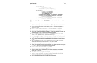 Banco de Dados I 150
CREATE TABLE Estado
(Estado Char(2) NOT NULL,
Nome Char(20) NOT NULL,
CONSTRAINT PrkEstado PRIMARY KEY (Estado));
CREATE TABLE Icms
(EstadoOrigem Char(2) NOT NULL,
EstadoDestino Char(2) NOT NULL,
Taxa NUMBER(5) NOT NULL,
CONSTRAINT PrkIcms PRIMARY KEY (EstadoOrigem, EstadoDestino)
CONSTRAINT FrkEstadoOrigemIcms FOREIGN KEY (EstadoOrigem)
REFERENCES Estado (Estado),
CONSTRAINT FrkEstadoDestinoIcms FOREIGN KEY (EstadoDestino)
REFERENCES Estado (Estado));
Tendo como referência o Banco de Dados TRANSPORTE, do exercício anterior, responder as questões a
seguir:
79. Escreva uma sequencia de comandos que provoque uma violação de integridade de entidade, na tabela
Cliente.
80. Escreva uma sequencia de comandos que provoque uma violação de integridade referencial entre as
tabelas Frete e Cliente.
81. Escreve um comando que provoque uma violação de integridade de domínio, na tabela Cliente.
82. Escreva um comando que provoque uma violação de integridade de chave, na tabela Estado.
83. Listar os fretes das mercadorias embarcadas no período de 25/10/99 a 24/11/99. A lista deve conter, além
dos atributos do frete, o Nome do remetente e do destinatário da mercadoria.
84. Listar o valor do menor e do maior frete transportado no ano de 1998. A lista deve conter, além dos
atributos do frete, o Nome do remetente e do destinatário da mercadoria.
85. Listar os clientes que não enviaram e nem receberam mercadorias no ano de 1998; A lista deve conter o
Codigo, Nome, Cpf, Cgc do Cliente e deve ser mostrada em orderm crescente de nome do cliente.
86. Listar os clientes cujos fretes pagos estão acima da média dos fretes transportados no primeiro trimestre
de 1999.
87. Obter a quantida de fretes, enviados, para cada cliente no segundo semestre de 1999. Listar, apenas,
aqueles clientes que transportaram mercadorias mais de cinco vezes no período.
88. Qual o Estado ou estados que têm a maior taxa de Icms para fora do estado.
89. Quantas vezes uma cidade recebeu mercadorias transportadas. Listar, apenas, aquelas que receberam mais
de 20 vezes. A listar deve estar em ordem decrescente de nome da cidade.
90. Escreva um comando para adicionar o atributo Sexo em Cliente;
91. Escreva um comando para retirar o atributo Cgc de Cliente;
92. Escreva um comando que cria uma tabela Frete1 com as mesmas características e que contenha os
mesmos dados da tabela Frete;
93. Listar o Cliente que pagou o maior frete à transportadora;
94. Escrava um comando para criar uma tabela Estado1 com atributos sufixados de 1, com as mesmas
características e que contenha os mesmos dados da tabela Estado;
95. Listar os estados de onde originou mais de 40% dos valores dos fretes pagos.
 